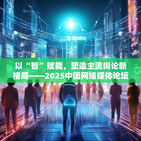 以“智”赋能，塑造主流舆论新格局——2025中国网络媒体论坛综述