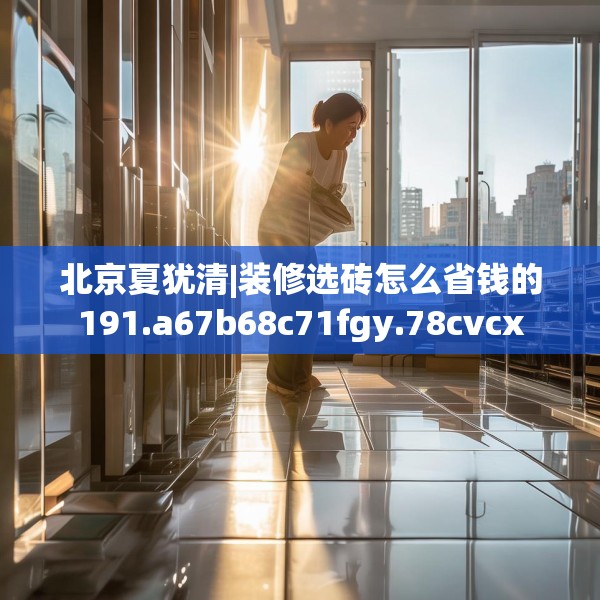 北京夏犹清|装修选砖怎么省钱的191.a67b68c71fgy.78cvcx