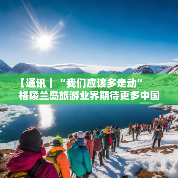 【通讯丨“我们应该多走动”──格陵兰岛旅游业界期待更多中国游客到访】