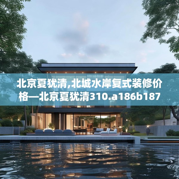 北京夏犹清,北城水岸复式装修价格—北京夏犹清310.a186b187c190fgy.197htyj