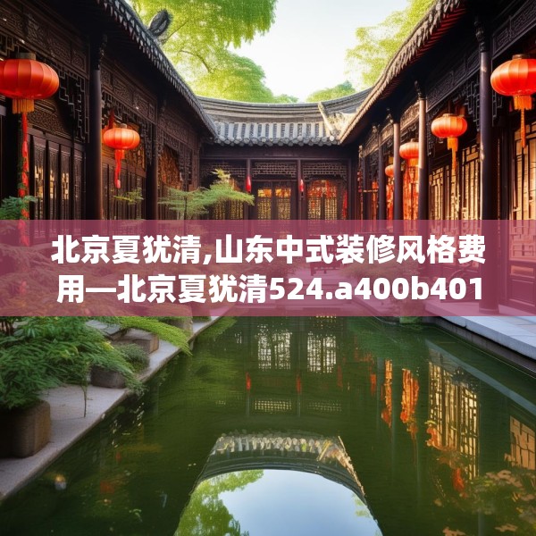 北京夏犹清,山东中式装修风格费用—北京夏犹清524.a400b401c404fgy.41176662