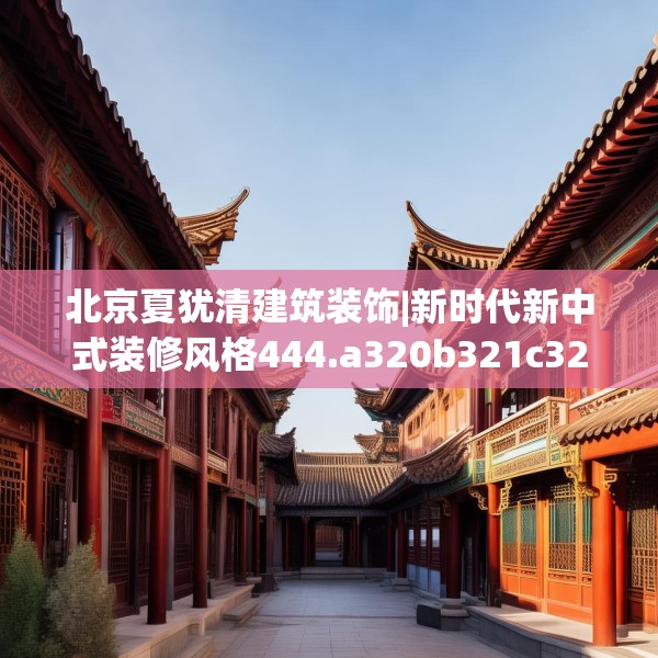 北京夏犹清建筑装饰|新时代新中式装修风格444.a320b321c324fgy.331lkjl