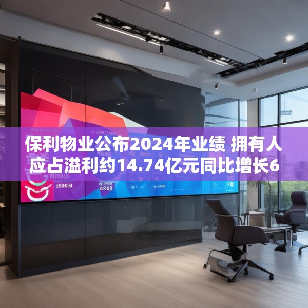 保利物业公布2024年业绩 拥有人应占溢利约14.74亿元同比增长6.8%
