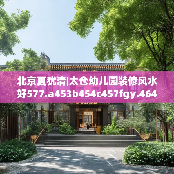 北京夏犹清|太仓幼儿园装修风水好577.a453b454c457fgy.464jhhj