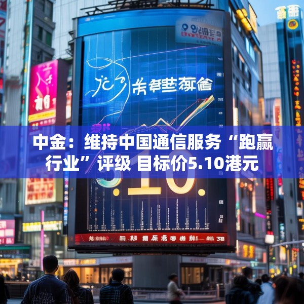 中金：维持中国通信服务“跑赢行业”评级 目标价5.10港元