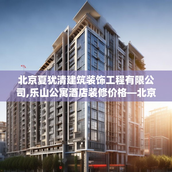 北京夏犹清建筑装饰工程有限公司,乐山公寓酒店装修价格—北京夏犹清建筑装饰工程有限公司532.a408b409c412fgy.419sdA
