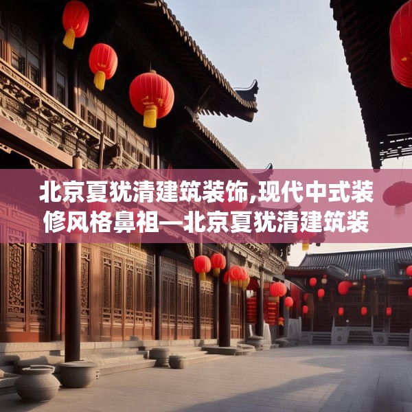 北京夏犹清建筑装饰,现代中式装修风格鼻祖—北京夏犹清建筑装饰391.a267b268c271fgy.278poiy