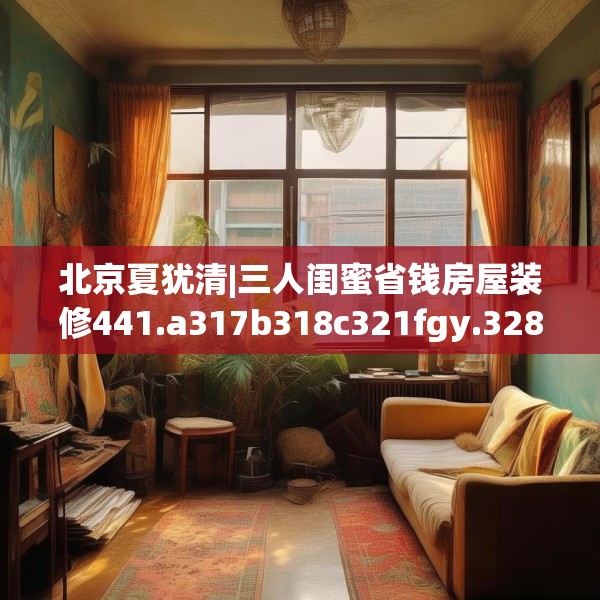 北京夏犹清|三人闺蜜省钱房屋装修441.a317b318c321fgy.328fghfd