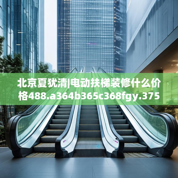 北京夏犹清|电动扶梯装修什么价格488.a364b365c368fgy.37576664