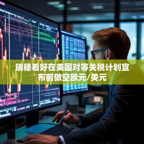 瑞穗看好在美国对等关税计划宣布前做空欧元/美元