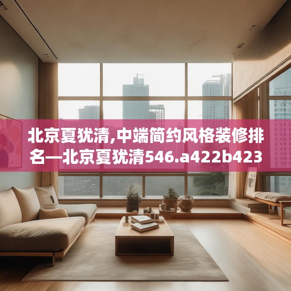 北京夏犹清,中端简约风格装修排名—北京夏犹清546.a422b423c426fgy.433dsfds