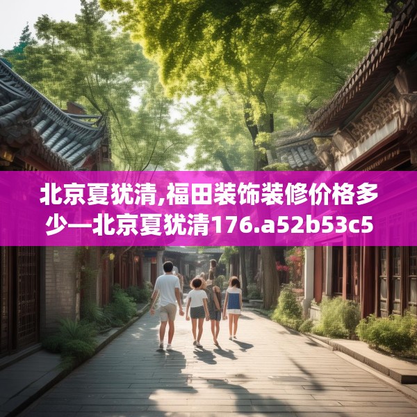 北京夏犹清,福田装饰装修价格多少—北京夏犹清176.a52b53c56fgy.63xczxv