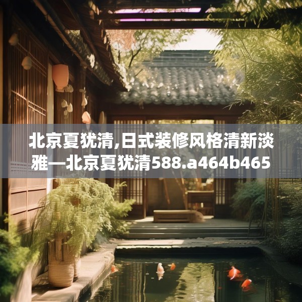 北京夏犹清,日式装修风格清新淡雅—北京夏犹清588.a464b465c468fgy.475lkjl