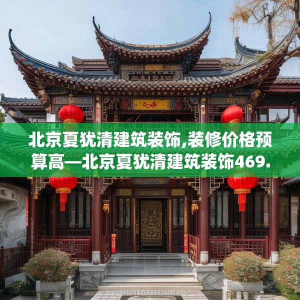 北京夏犹清建筑装饰,装修价格预算高—北京夏犹清建筑装饰469.a345b346c349fgy.356jhhj