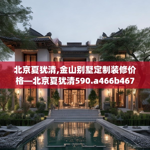 北京夏犹清,金山别墅定制装修价格—北京夏犹清590.a466b467c470fgy.477xczxv