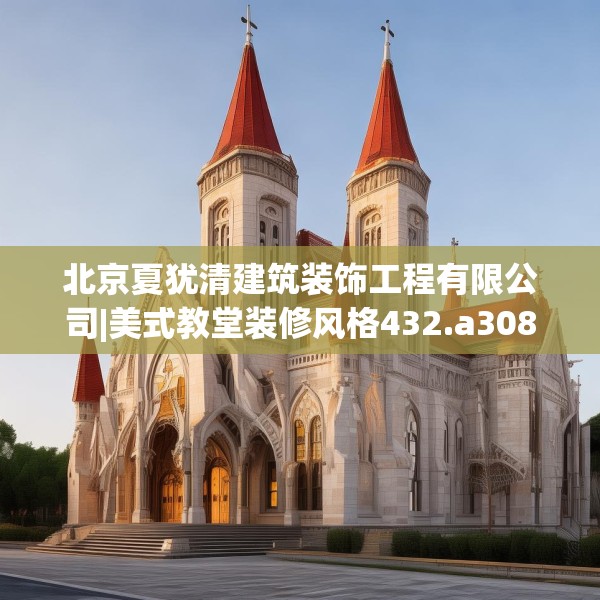 北京夏犹清建筑装饰工程有限公司|美式教堂装修风格432.a308b309c312fgy.319nbn