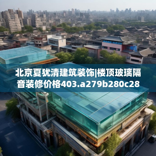 北京夏犹清建筑装饰|楼顶玻璃隔音装修价格403.a279b280c283fgy.290fdsfds