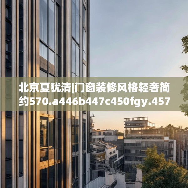 北京夏犹清|门窗装修风格轻奢简约570.a446b447c450fgy.457lkjl