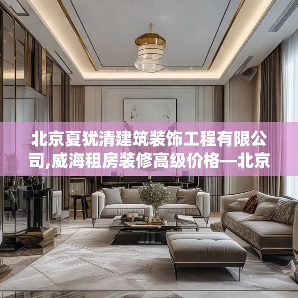 北京夏犹清建筑装饰工程有限公司,威海租房装修高级价格—北京夏犹清建筑装饰工程有限公司423.a299b300c303fgy.310fghfd