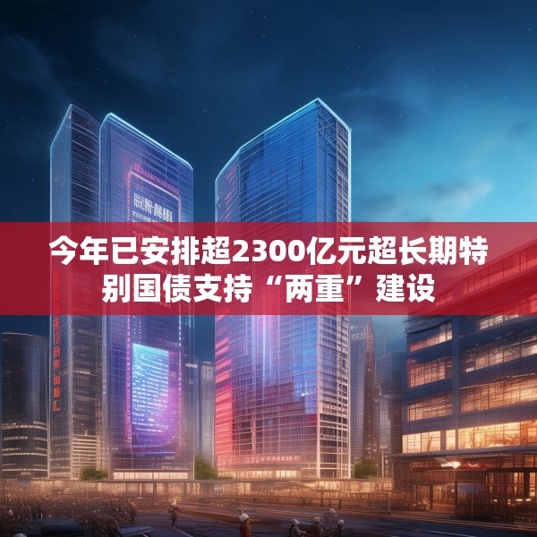 今年已安排超2300亿元超长期特别国债支持“两重”建设