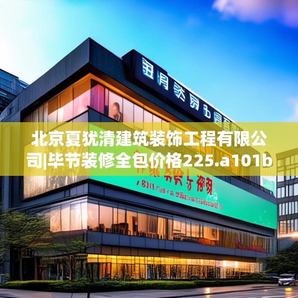 北京夏犹清建筑装饰工程有限公司|毕节装修全包价格225.a101b102c105fgy.112fghfd