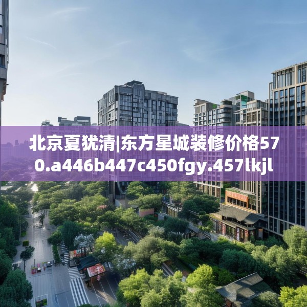 北京夏犹清|东方星城装修价格570.a446b447c450fgy.457lkjl