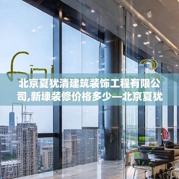 北京夏犹清建筑装饰工程有限公司,新埭装修价格多少—北京夏犹清建筑装饰工程有限公司521.a397b398c401fgy.408bnbn