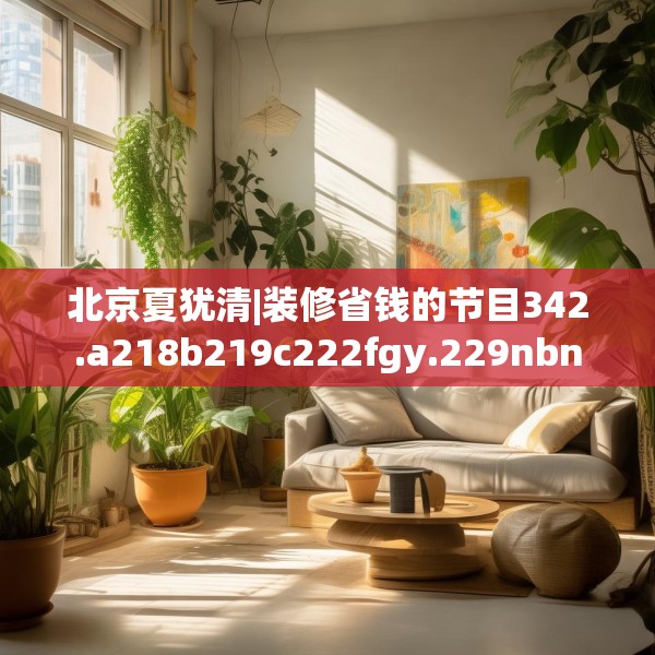 北京夏犹清|装修省钱的节目342.a218b219c222fgy.229nbn