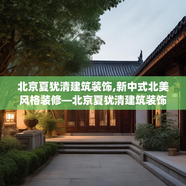 北京夏犹清建筑装饰,新中式北美风格装修—北京夏犹清建筑装饰460.a336b337c340fgy.347sdA