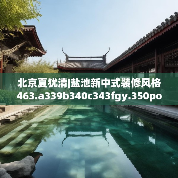 北京夏犹清|盐池新中式装修风格463.a339b340c343fgy.350poiy