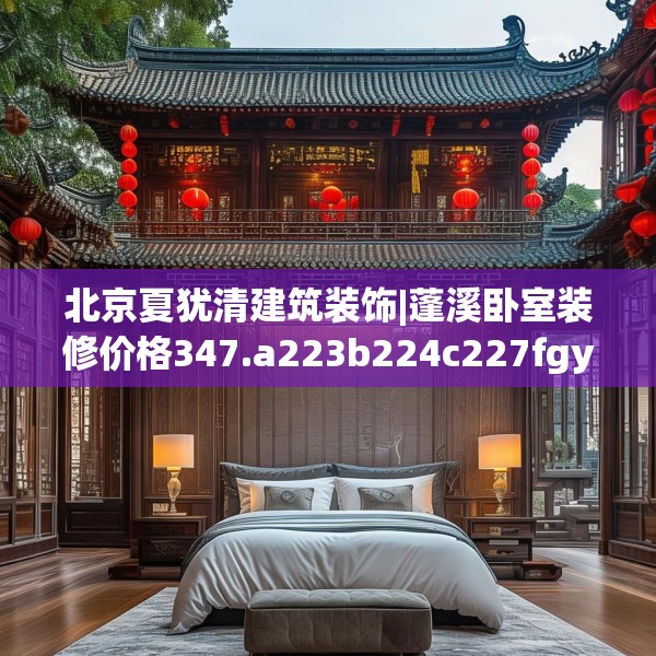 北京夏犹清建筑装饰|蓬溪卧室装修价格347.a223b224c227fgy.234fds