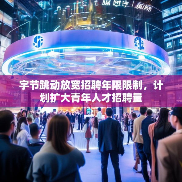字节跳动放宽招聘年限限制，计划扩大青年人才招聘量