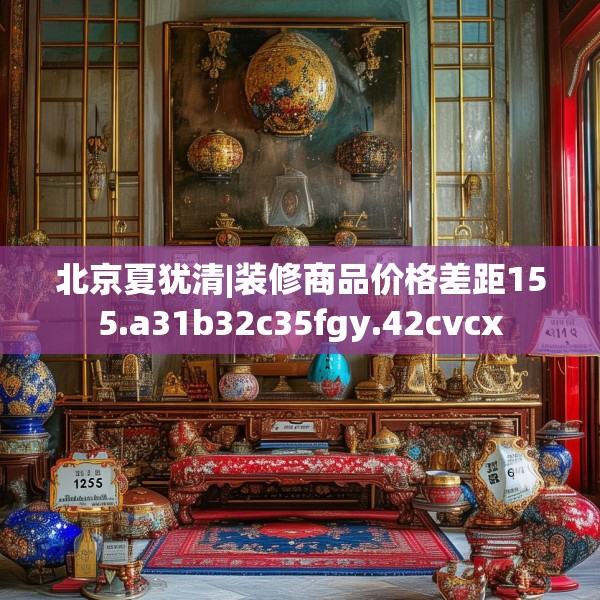 北京夏犹清|装修商品价格差距155.a31b32c35fgy.42cvcx