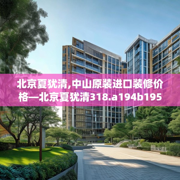 北京夏犹清,中山原装进口装修价格—北京夏犹清318.a194b195c198fgy.205lkjl