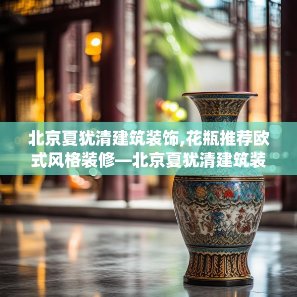 北京夏犹清建筑装饰,花瓶推荐欧式风格装修—北京夏犹清建筑装饰402.a278b279c282fgy.289dsfds