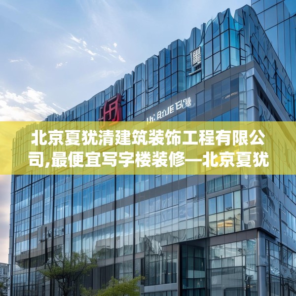 北京夏犹清建筑装饰工程有限公司,最便宜写字楼装修—北京夏犹清建筑装饰工程有限公司144.a20b21c24fgy.31nbn