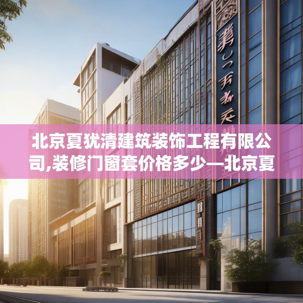 北京夏犹清建筑装饰工程有限公司,装修门窗套价格多少—北京夏犹清建筑装饰工程有限公司366.a242b243c246fgy.253dsfds