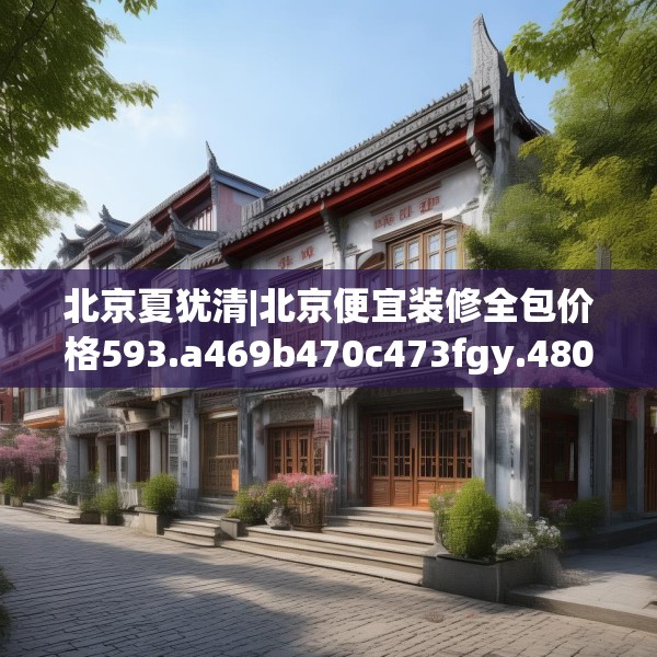 北京夏犹清|北京便宜装修全包价格593.a469b470c473fgy.480bnbn