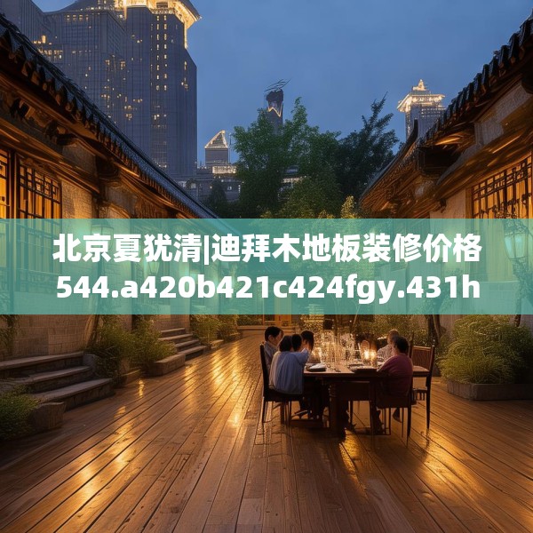 北京夏犹清|迪拜木地板装修价格544.a420b421c424fgy.431htyj