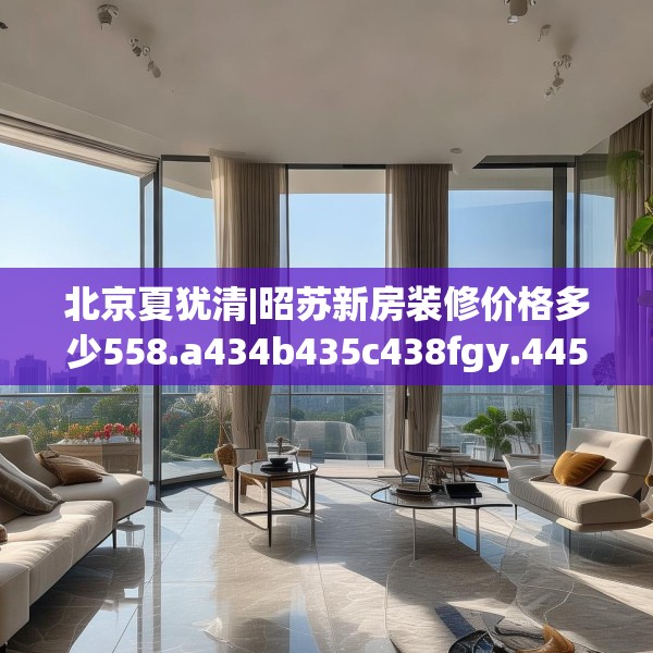 北京夏犹清|昭苏新房装修价格多少558.a434b435c438fgy.445nbn