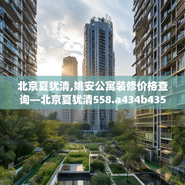 北京夏犹清,姚安公寓装修价格查询—北京夏犹清558.a434b435c438fgy.445nbn