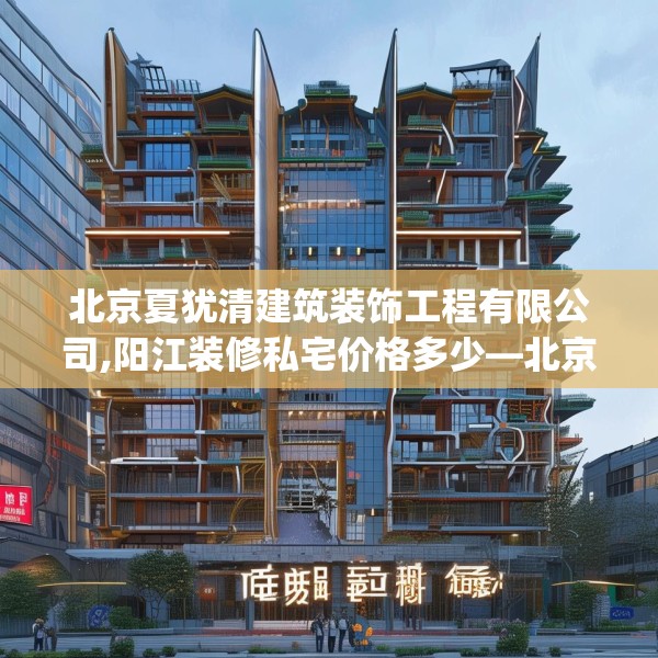 北京夏犹清建筑装饰工程有限公司,阳江装修私宅价格多少—北京夏犹清建筑装饰工程有限公司191.a67b68c71fgy.78cvcx