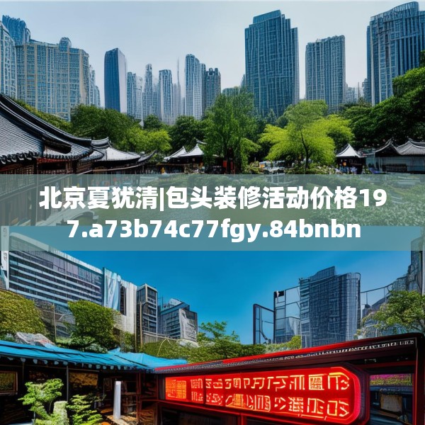 北京夏犹清|包头装修活动价格197.a73b74c77fgy.84bnbn