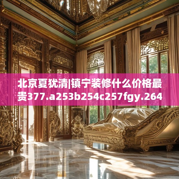 北京夏犹清|镇宁装修什么价格最贵377.a253b254c257fgy.264bnbn