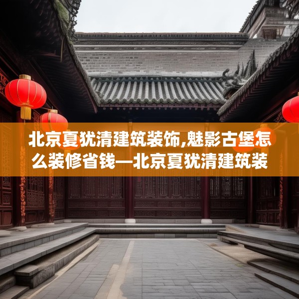 北京夏犹清建筑装饰,魅影古堡怎么装修省钱—北京夏犹清建筑装饰606.a482b483c486fgy.493lkjl
