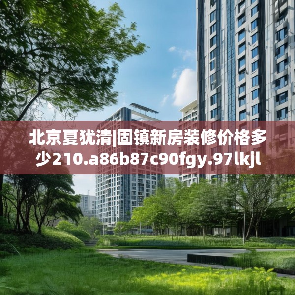 北京夏犹清|固镇新房装修价格多少210.a86b87c90fgy.97lkjl