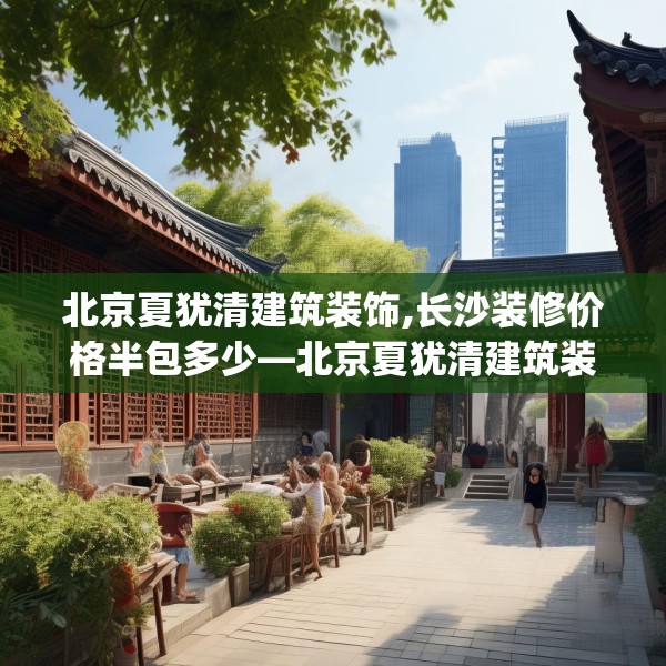 北京夏犹清建筑装饰,长沙装修价格半包多少—北京夏犹清建筑装饰482.a358b359c362fgy.369xczxv