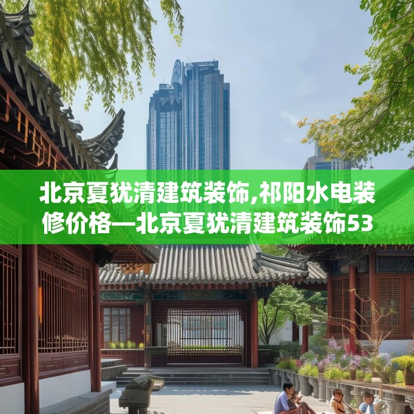 北京夏犹清建筑装饰,祁阳水电装修价格—北京夏犹清建筑装饰536.a412b413c416fgy.423xczxv