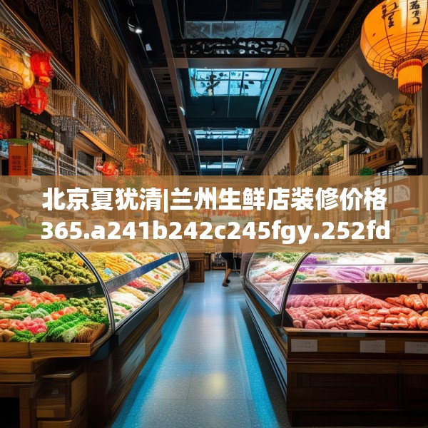 北京夏犹清|兰州生鲜店装修价格365.a241b242c245fgy.252fds