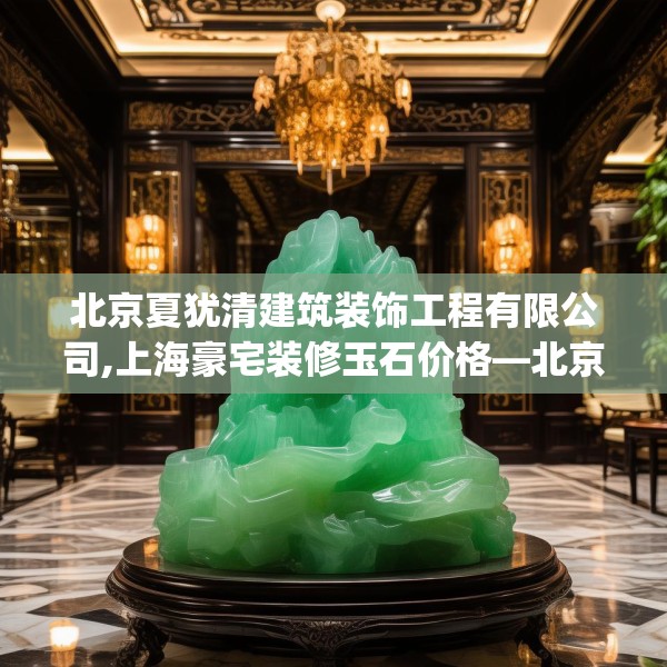 北京夏犹清建筑装饰工程有限公司,上海豪宅装修玉石价格—北京夏犹清建筑装饰工程有限公司502.a378b379c382fgy.389dewqe